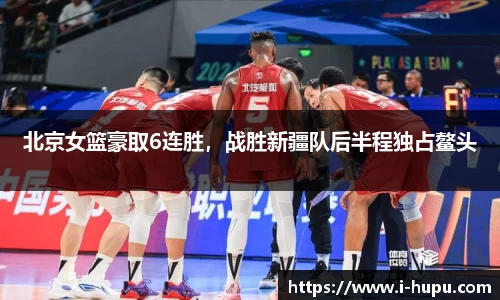 北京女篮豪取6连胜，战胜新疆队后半程独占鳌头