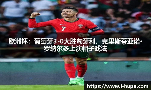 欧洲杯：葡萄牙3-0大胜匈牙利，克里斯蒂亚诺·罗纳尔多上演帽子戏法