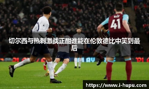 切尔西与热刺激战正酣谁能在伦敦德比中笑到最后