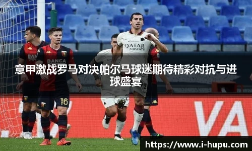 意甲激战罗马对决帕尔马球迷期待精彩对抗与进球盛宴