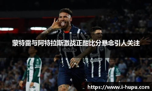 蒙特雷与阿特拉斯激战正酣比分悬念引人关注