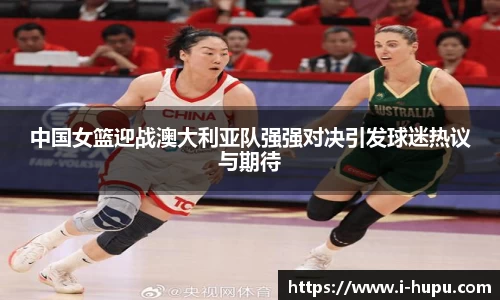 中国女篮迎战澳大利亚队强强对决引发球迷热议与期待