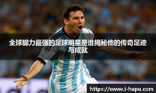 全球脚力最强的足球明星是谁揭秘他的传奇足迹与成就