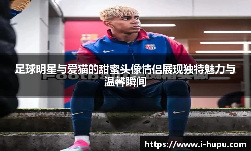 足球明星与爱猫的甜蜜头像情侣展现独特魅力与温馨瞬间